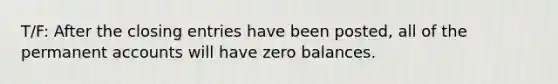 T/F: After the closing entries have been posted, all of the permanent accounts will have zero balances.