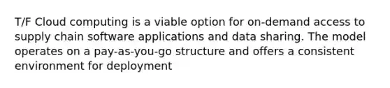 T/F Cloud computing is a viable option for on-demand access to supply chain software applications and data sharing. The model operates on a pay-as-you-go structure and offers a consistent environment for deployment