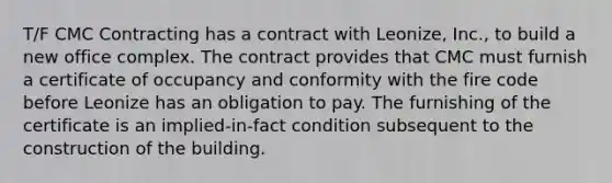 T/F CMC Contracting has a contract with Leonize, Inc., to build a new office complex. The contract provides that CMC must furnish a certificate of occupancy and conformity with the fire code before Leonize has an obligation to pay. The furnishing of the certificate is an implied-in-fact condition subsequent to the construction of the building.