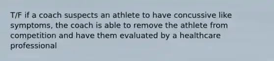 T/F if a coach suspects an athlete to have concussive like symptoms, the coach is able to remove the athlete from competition and have them evaluated by a healthcare professional