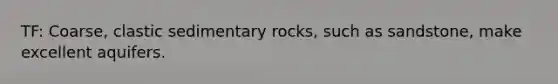 TF: Coarse, clastic sedimentary rocks, such as sandstone, make excellent aquifers.