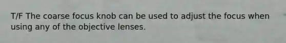 T/F The coarse focus knob can be used to adjust the focus when using any of the objective lenses.