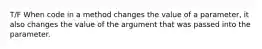 T/F When code in a method changes the value of a parameter, it also changes the value of the argument that was passed into the parameter.