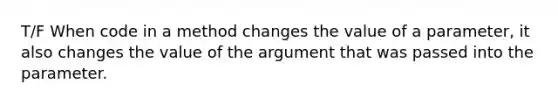 T/F When code in a method changes the value of a parameter, it also changes the value of the argument that was passed into the parameter.