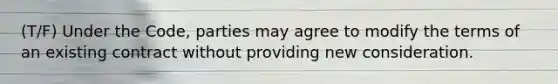 (T/F) Under the Code, parties may agree to modify the terms of an existing contract without providing new consideration.