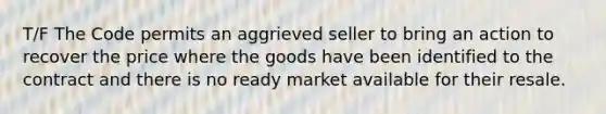 T/F The Code permits an aggrieved seller to bring an action to recover the price where the goods have been identified to the contract and there is no ready market available for their resale.