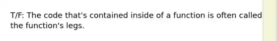 T/F: The code that's contained inside of a function is often called the function's legs.