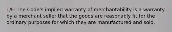 T/F: The Code's implied warranty of merchantability is a warranty by a merchant seller that the goods are reasonably fit for the ordinary purposes for which they are manufactured and sold.