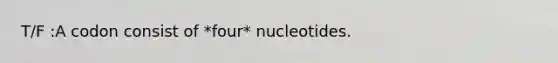 T/F :A codon consist of *four* nucleotides.