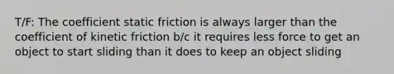 T/F: The coefficient static friction is always larger than the coefficient of kinetic friction b/c it requires less force to get an object to start sliding than it does to keep an object sliding