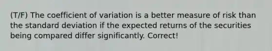 (T/F) The coefficient of variation is a better measure of risk than the standard deviation if the expected returns of the securities being compared differ significantly. Correct!