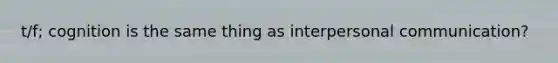 t/f; cognition is the same thing as interpersonal communication?