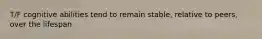 T/F cognitive abilities tend to remain stable, relative to peers, over the lifespan