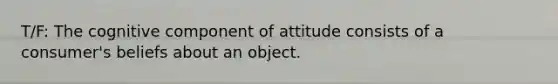 T/F: The cognitive component of attitude consists of a consumer's beliefs about an object.