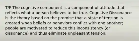 T/F The cognitive component is a component of attitude that reflects what a person believes to be true. Cognitive Dissonance is the theory based on the premise that a state of tension is created when beliefs or behaviors conflict with one another; people are motivated to reduce this inconsistency (or dissonance) and thus eliminate unpleasant tension.