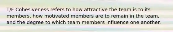 T/F Cohesiveness refers to how attractive the team is to its members, how motivated members are to remain in the team, and the degree to which team members influence one another.