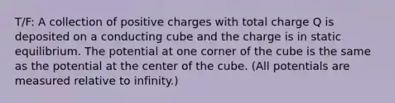 T/F: A collection of positive charges with total charge Q is deposited on a conducting cube and the charge is in static equilibrium. The potential at one corner of the cube is the same as the potential at the center of the cube. (All potentials are measured relative to infinity.)