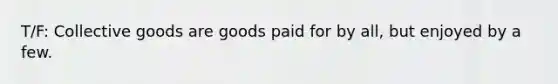 T/F: Collective goods are goods paid for by all, but enjoyed by a few.