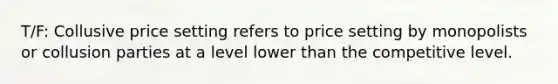 T/F: Collusive price setting refers to price setting by monopolists or collusion parties at a level lower than the competitive level.