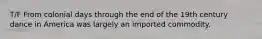 T/F From colonial days through the end of the 19th century dance in America was largely an imported commodity.