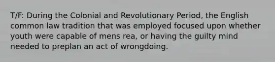 T/F: During the Colonial and Revolutionary Period, the English common law tradition that was employed focused upon whether youth were capable of mens rea, or having the guilty mind needed to preplan an act of wrongdoing.