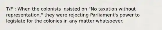 T/F : When the colonists insisted on "No taxation without representation," they were rejecting Parliament's power to legislate for the colonies in any matter whatsoever.