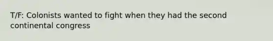 T/F: Colonists wanted to fight when they had the second continental congress
