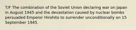 T/F The combination of the Soviet Union declaring war on Japan in August 1945 and the devastation caused by nuclear bombs persuaded Emperor Hirohito to surrender unconditionally on 15 September 1945.