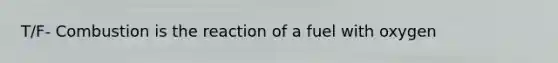 T/F- Combustion is the reaction of a fuel with oxygen