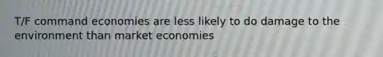 T/F command economies are less likely to do damage to the environment than market economies