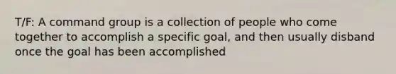 T/F: A command group is a collection of people who come together to accomplish a specific goal, and then usually disband once the goal has been accomplished