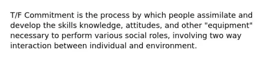 T/F Commitment is the process by which people assimilate and develop the skills knowledge, attitudes, and other "equipment" necessary to perform various social roles, involving two way interaction between individual and environment.