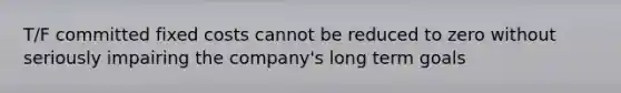 T/F committed fixed costs cannot be reduced to zero without seriously impairing the company's long term goals