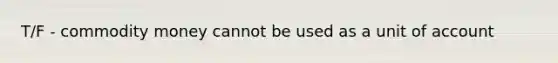 T/F - commodity money cannot be used as a unit of account