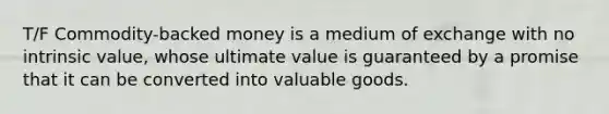 T/F Commodity-backed money is a medium of exchange with no intrinsic value, whose ultimate value is guaranteed by a promise that it can be converted into valuable goods.