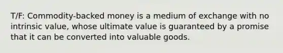 T/F: Commodity-backed money is a medium of exchange with no intrinsic value, whose ultimate value is guaranteed by a promise that it can be converted into valuable goods.