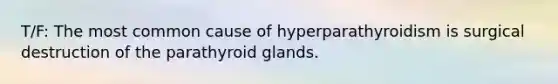 T/F: The most common cause of hyperparathyroidism is surgical destruction of the parathyroid glands.