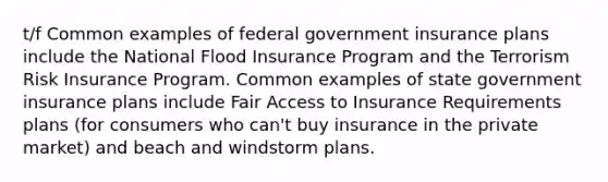 t/f Common examples of federal government insurance plans include the National Flood Insurance Program and the Terrorism Risk Insurance Program. Common examples of state government insurance plans include Fair Access to Insurance Requirements plans (for consumers who can't buy insurance in the private market) and beach and windstorm plans.