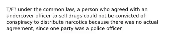 T/F? under the common law, a person who agreed with an undercover officer to sell drugs could not be convicted of conspiracy to distribute narcotics because there was no actual agreement, since one party was a police officer