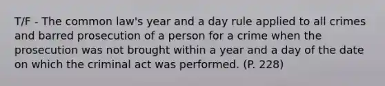 T/F - The common law's year and a day rule applied to all crimes and barred prosecution of a person for a crime when the prosecution was not brought within a year and a day of the date on which the criminal act was performed. (P. 228)