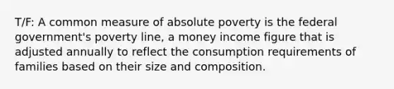 T/F: A common measure of absolute poverty is the federal government's poverty line, a money income figure that is adjusted annually to reflect the consumption requirements of families based on their size and composition.