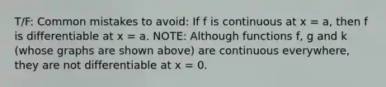 T/F: <a href='https://www.questionai.com/knowledge/k7Vb50mQ1P-common-mistakes' class='anchor-knowledge'>common mistakes</a> to avoid: If f is continuous at x = a, then f is differentiable at x = a. NOTE: Although functions f, g and k (whose graphs are shown above) are continuous everywhere, they are not differentiable at x = 0.