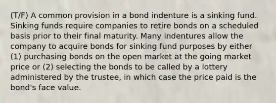 (T/F) A common provision in a bond indenture is a sinking fund. Sinking funds require companies to retire bonds on a scheduled basis prior to their final maturity. Many indentures allow the company to acquire bonds for sinking fund purposes by either (1) purchasing bonds on the open market at the going market price or (2) selecting the bonds to be called by a lottery administered by the trustee, in which case the price paid is the bond's face value.