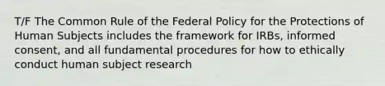 T/F The Common Rule of the Federal Policy for the Protections of Human Subjects includes the framework for IRBs, informed consent, and all fundamental procedures for how to ethically conduct human subject research