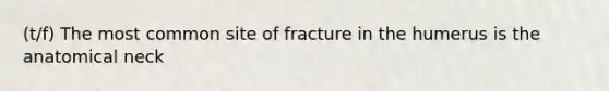 (t/f) The most common site of fracture in the humerus is the anatomical neck