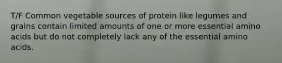 T/F Common vegetable sources of protein like legumes and grains contain limited amounts of one or more essential amino acids but do not completely lack any of the essential amino acids.