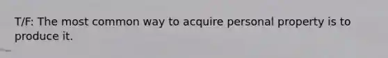 T/F: The most common way to acquire personal property is to produce it.