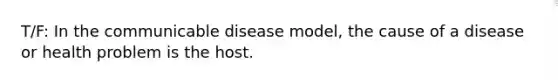 T/F: In the communicable disease model, the cause of a disease or health problem is the host.