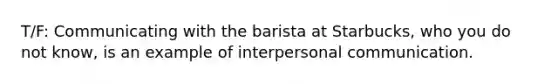 T/F: Communicating with the barista at Starbucks, who you do not know, is an example of interpersonal communication.