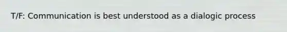 T/F: Communication is best understood as a dialogic process